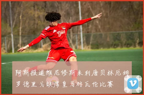 阿斯报道维尼修斯米利唐贝林厄姆罗德里戈缺席皇马对瓦伦比赛
