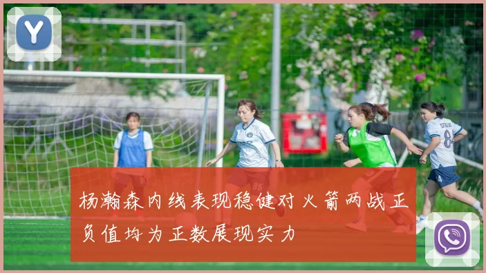 杨瀚森内线表现稳健对火箭两战正负值均为正数展现实力