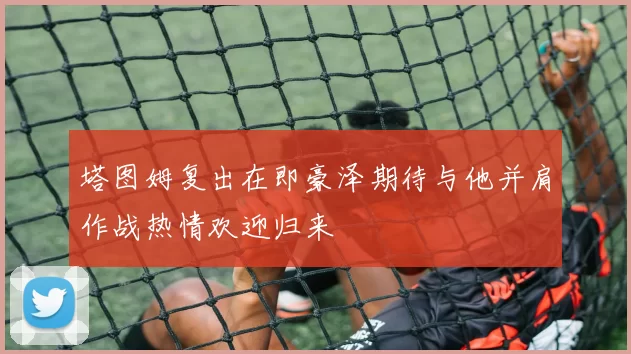 塔图姆复出在即豪泽期待与他并肩作战热情欢迎归来