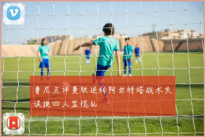 鲁尼点评曼联逆转阿尔特塔战术失误换四人显慌乱