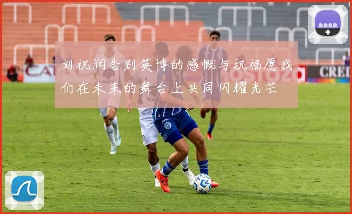 刘祝润告别英博的感慨与祝福愿我们在未来的舞台上共同闪耀光芒