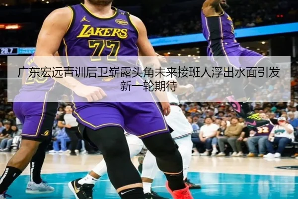 广东宏远青训后卫崭露头角未来接班人浮出水面引发新一轮期待